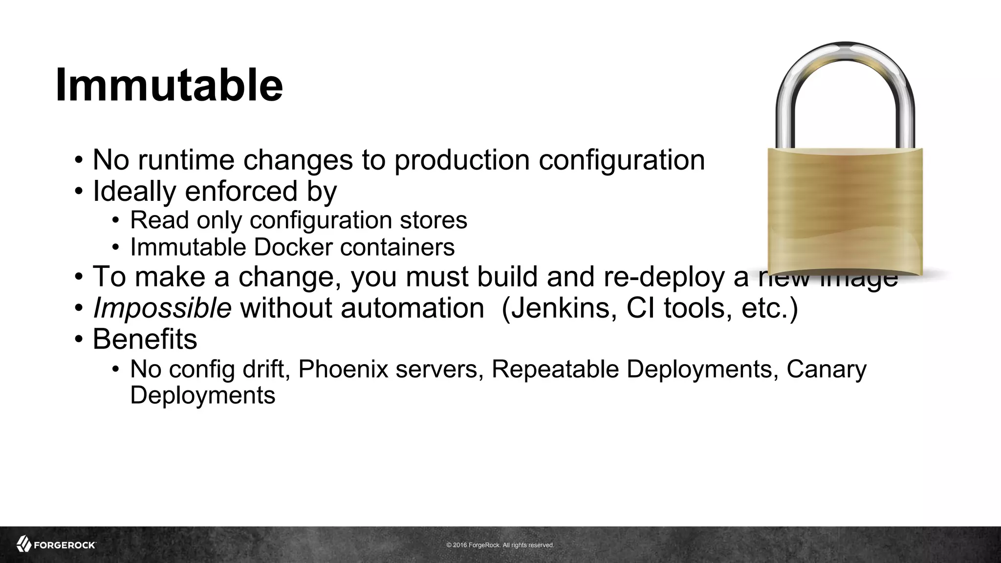 © 2016 ForgeRock. All rights reserved.
Immutable
•  No runtime changes to production configuration
•  Ideally enforced by
•  Read only configuration stores
•  Immutable Docker containers
•  To make a change, you must build and re-deploy a new image
•  Impossible without automation (Jenkins, CI tools, etc.)
•  Benefits
•  No config drift, Phoenix servers, Repeatable Deployments, Canary
Deployments
 