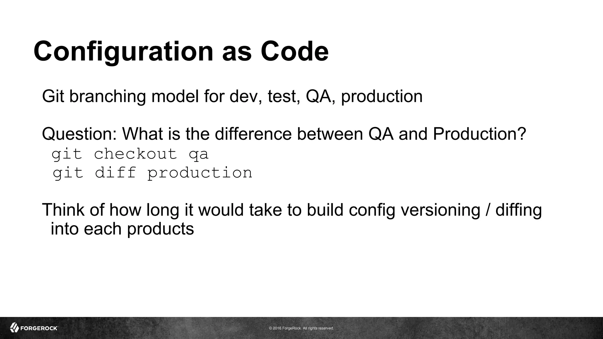 © 2016 ForgeRock. All rights reserved.
Configuration as Code
Git branching model for dev, test, QA, production
Question: What is the difference between QA and Production?
git checkout qa
git diff production
Think of how long it would take to build config versioning / diffing
into each products
 
