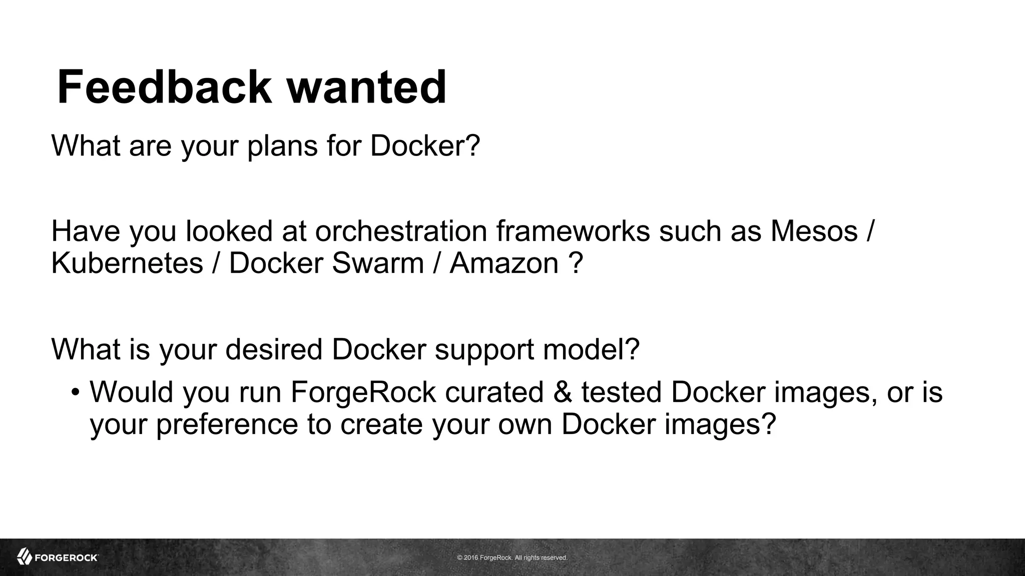 © 2016 ForgeRock. All rights reserved.
Feedback wanted
What are your plans for Docker?
Have you looked at orchestration frameworks such as Mesos /
Kubernetes / Docker Swarm / Amazon ?
What is your desired Docker support model?
•  Would you run ForgeRock curated & tested Docker images, or is
your preference to create your own Docker images?
 