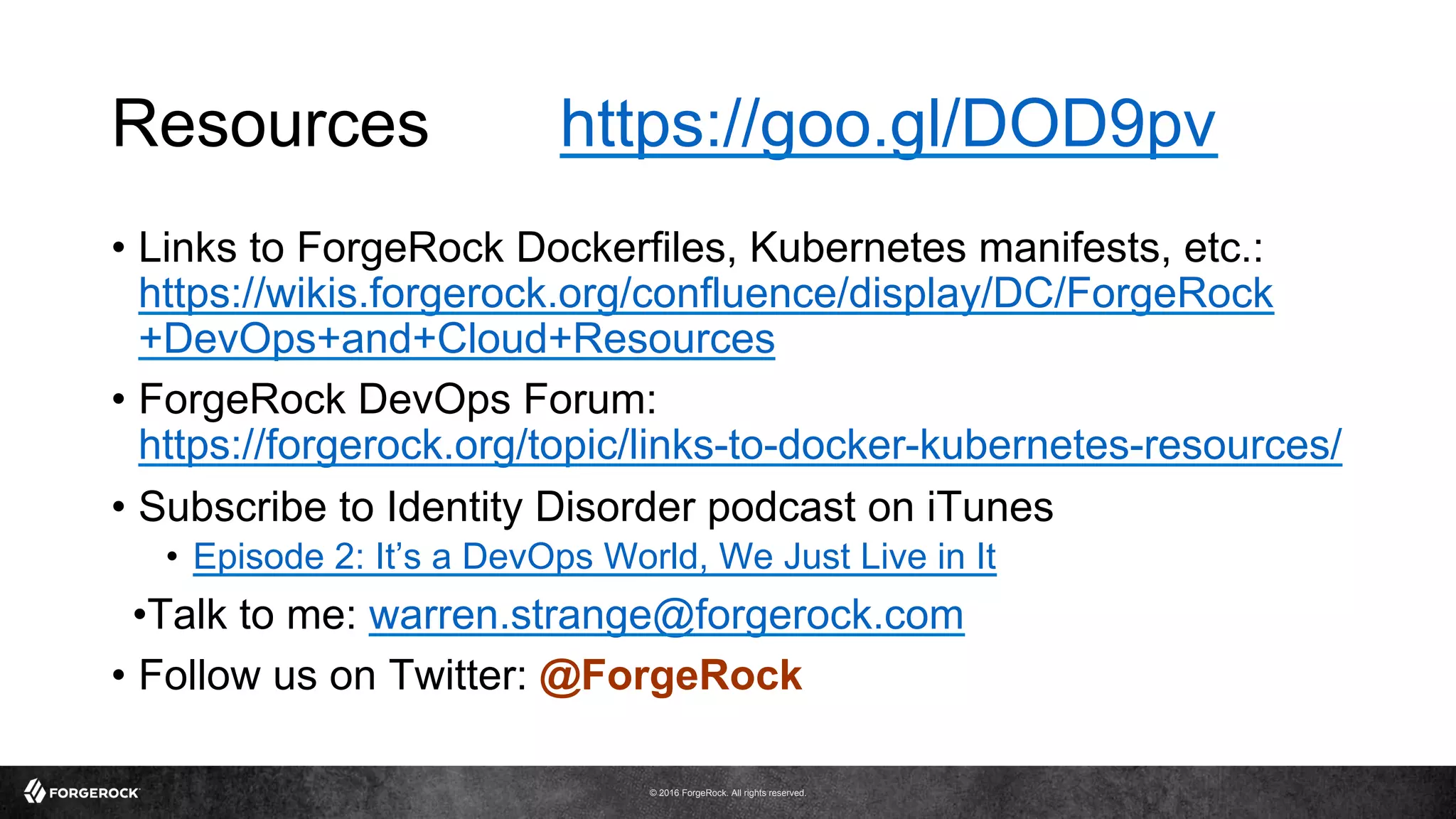 © 2016 ForgeRock. All rights reserved.
Resources https://goo.gl/DOD9pv
•  Links to ForgeRock Dockerfiles, Kubernetes manifests, etc.:
https://wikis.forgerock.org/confluence/display/DC/ForgeRock
+DevOps+and+Cloud+Resources
•  ForgeRock DevOps Forum:
https://forgerock.org/topic/links-to-docker-kubernetes-resources/
•  Subscribe to Identity Disorder podcast on iTunes
•  Episode 2: It’s a DevOps World, We Just Live in It
• Talk to me: warren.strange@forgerock.com
•  Follow us on Twitter: @ForgeRock
 