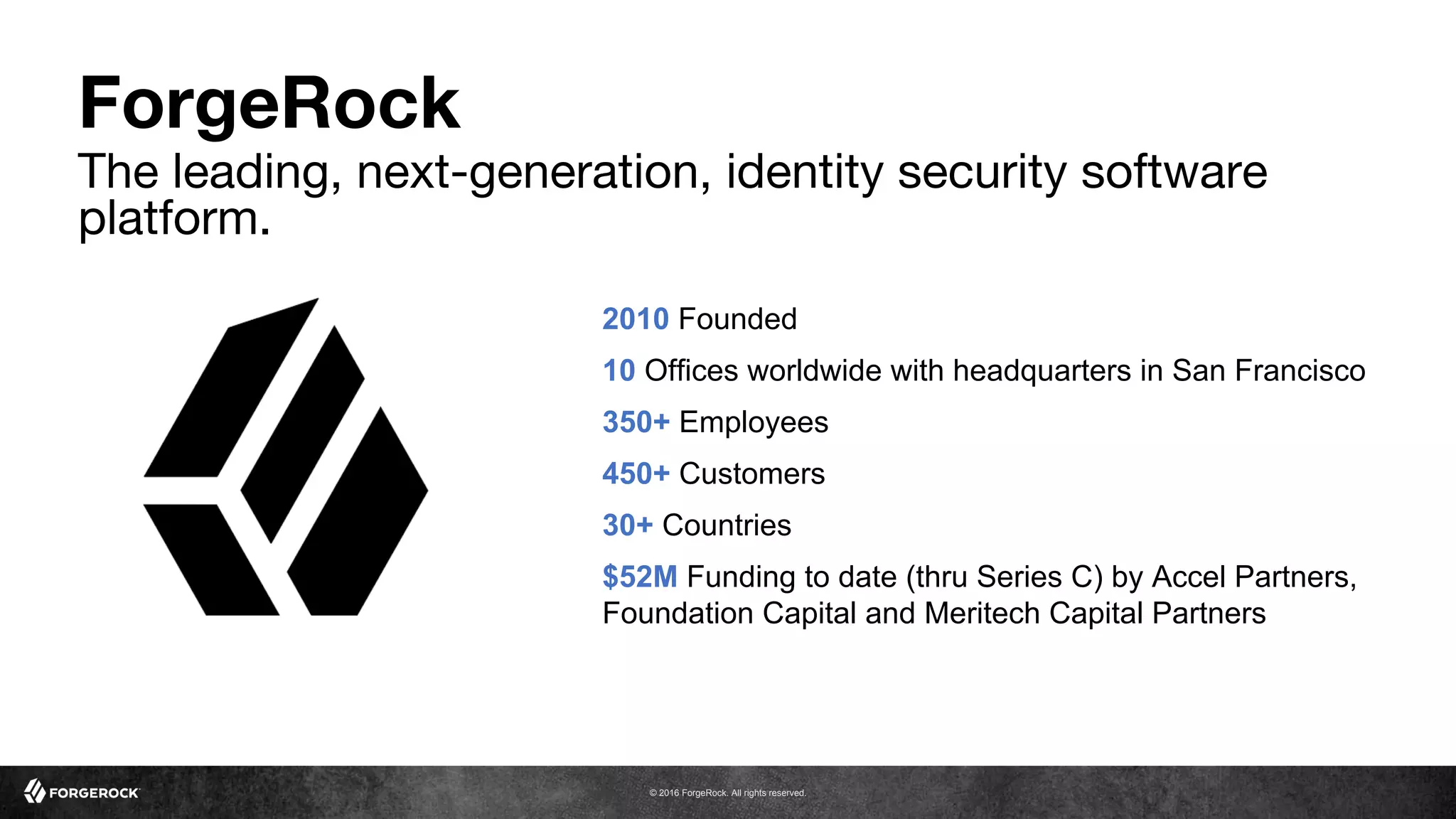 © 2016 ForgeRock. All rights reserved.
2010 Founded
10 Offices worldwide with headquarters in San Francisco
350+ Employees
450+ Customers
30+ Countries
$52M Funding to date (thru Series C) by Accel Partners,
Foundation Capital and Meritech Capital Partners
ForgeRock
The leading, next-generation, identity security software
platform.
 