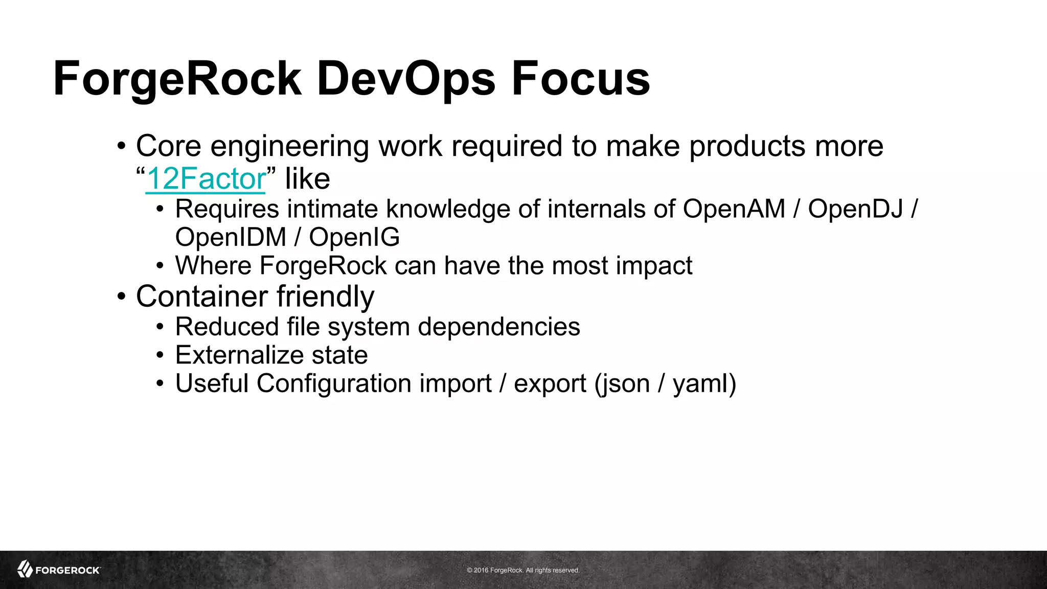 © 2016 ForgeRock. All rights reserved.
ForgeRock DevOps Focus
•  Core engineering work required to make products more
“12Factor” like
•  Requires intimate knowledge of internals of OpenAM / OpenDJ /
OpenIDM / OpenIG
•  Where ForgeRock can have the most impact
•  Container friendly
•  Reduced file system dependencies
•  Externalize state
•  Useful Configuration import / export (json / yaml)
 