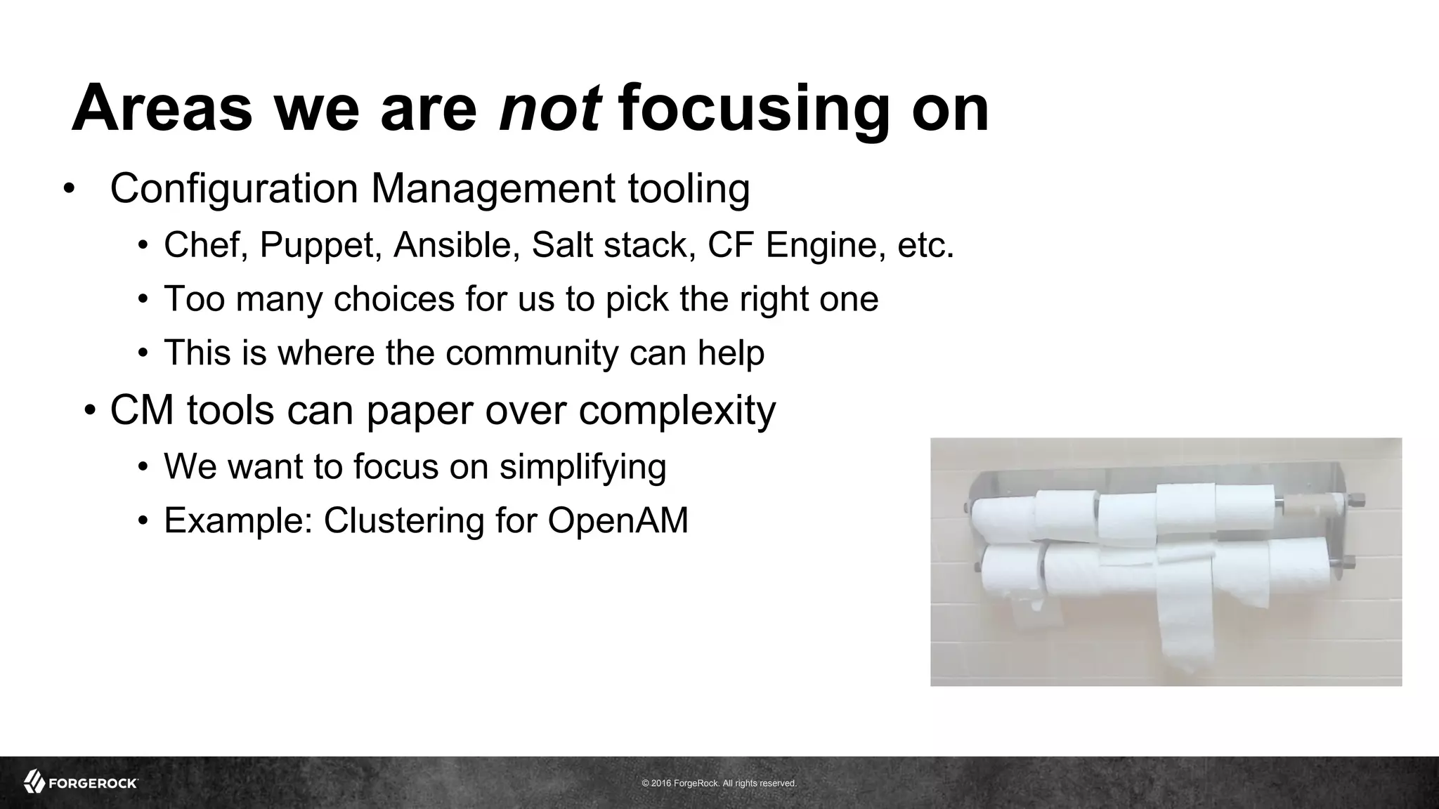 © 2016 ForgeRock. All rights reserved.
Areas we are not focusing on
•  Configuration Management tooling
•  Chef, Puppet, Ansible, Salt stack, CF Engine, etc.
•  Too many choices for us to pick the right one
•  This is where the community can help
•  CM tools can paper over complexity
•  We want to focus on simplifying
•  Example: Clustering for OpenAM
 