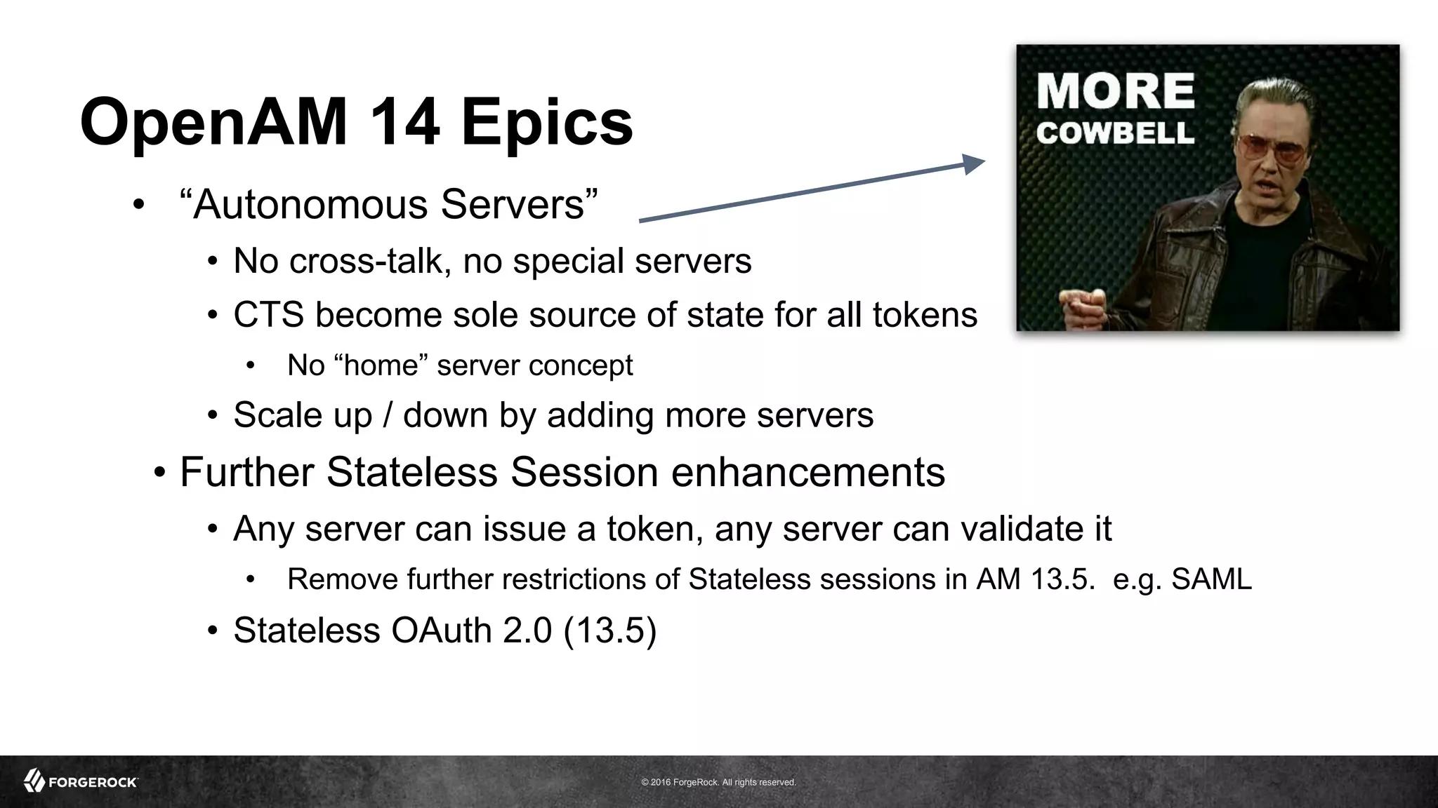 © 2016 ForgeRock. All rights reserved.
OpenAM 14 Epics
•  “Autonomous Servers”
•  No cross-talk, no special servers
•  CTS become sole source of state for all tokens
•  No “home” server concept
•  Scale up / down by adding more servers
•  Further Stateless Session enhancements
•  Any server can issue a token, any server can validate it
•  Remove further restrictions of Stateless sessions in AM 13.5. e.g. SAML
•  Stateless OAuth 2.0 (13.5)
 