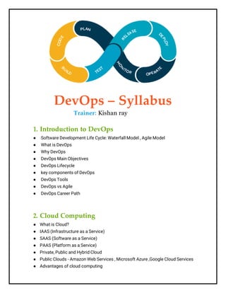 DevOps – Syllabus
Trainer: Kishan ray
1. Introduction to DevOps
● Software Development Life Cycle: Waterfall Model , Agile Model
● What is DevOps
● Why DevOps
● DevOps Main Objectives
● DevOps Lifecycle
● key components of DevOps
● DevOps Tools
● DevOps vs Agile
● DevOps Career Path
2. Cloud Computing
● What is Cloud?
● IAAS (Infrastructure as a Service)
● SAAS (Software as a Service)
● PAAS (Platform as a Service)
● Private, Public and Hybrid Cloud
● Public Clouds - Amazon Web Services , Microsoft Azure ,Google Cloud Services
● Advantages of cloud computing
 