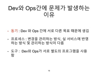 Dev와 Ops간에 문제가 발생하는
이유
• 동기 : Dev 와 Ops 간에 서로 다른 목표 때문에 생김
• 프로세스 : 변경을 관리하는 방식, 실 서비스에 반영
하는 방식 및 관리하는 방식이 다름
• 도구 : Dev와 Ops가 서로 별도의 프로그램을 사용
함
16
 