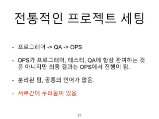 전통적인 프로젝트 세팅
• 프로그래머 -> QA -> OPS
• OPS가 프로그래머, 테스터, QA에 항상 관여하는 것
은 아니지만 최종 결과는 OPS에서 진행이 됨.
• 분리된 팀, 공통의 언어가 없음.
• 서로간에 두려움이 있음.
21
 