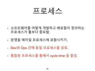 프로세스
• 소프트웨어를 어떻게 개발하고 배포할지 정의하는
프로세스가 툴보다 중요함.
• 운영을 애자일 프로세스에 포함시키기.
• Dev와 Ops 간에 동일 프로세스를 공유.
• 통합된 프로세스를 통해서 cycle time 을 줄임.
26
 