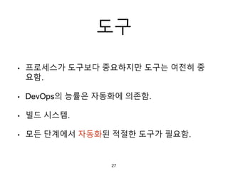 도구
• 프로세스가 도구보다 중요하지만 도구는 여전히 중
요함.
• DevOps의 능률은 자동화에 의존함.
• 빌드 시스템.
• 모든 단계에서 자동화된 적절한 도구가 필요함.
27
 