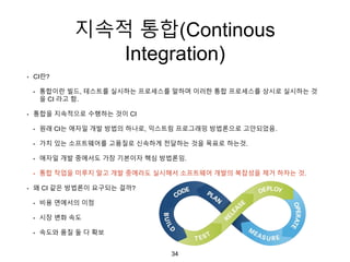 지속적 통합(Continous
Integration)
• CI란?
• 통합이란 빌드, 테스트를 실시하는 프로세스를 말하며 이러한 통합 프로세스를 상시로 실시하는 것
을 CI 라고 함.
• 통합을 지속적으로 수행하는 것이 CI
• 원래 CI는 애자일 개발 방법의 하나로, 익스트림 프로그래밍 방법론으로 고안되었음.
• 가치 있는 소프트웨어를 고품질로 신속하게 전달하는 것을 목표로 하는것.
• 애자일 개발 중에서도 가장 기본이자 핵심 방법론임.
• 통합 작업을 미루지 말고 개발 중에라도 실시해서 소프트웨어 개발의 복잡성을 제거 하자는 것.
• 왜 CI 같은 방법론이 요구되는 걸까?
• 비용 면에서의 이점
• 시장 변화 속도
• 속도와 품질 둘 다 확보
34
 