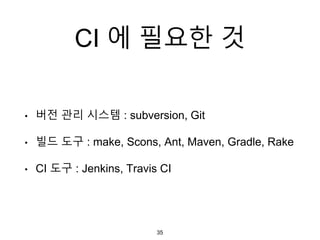 CI 에 필요한 것
• 버전 관리 시스템 : subversion, Git
• 빌드 도구 : make, Scons, Ant, Maven, Gradle, Rake
• CI 도구 : Jenkins, Travis CI
35
 