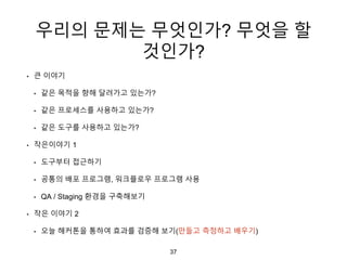 우리의 문제는 무엇인가? 무엇을 할
것인가?
• 큰 이야기
• 같은 목적을 향해 달려가고 있는가?
• 같은 프로세스를 사용하고 있는가?
• 같은 도구를 사용하고 있는가?
• 작은이야기 1
• 도구부터 접근하기
• 공통의 배포 프로그램, 워크플로우 프로그램 사용
• QA / Staging 환경을 구축해보기
• 작은 이야기 2
• 오늘 해커톤을 통하여 효과를 검증해 보기(만들고 측정하고 배우기)
37
 