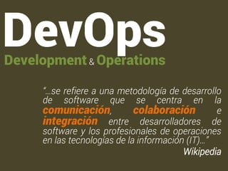 “…se refiere a una metodología de desarrollo 
de software que se centra en la 
comunicación, colaboración e 
integración entre desarrolladores de 
software y los profesionales de operaciones 
en las tecnologías de la información (IT)…” 
Wikipedia 
DevOps Development & Operations 
 