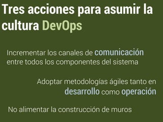 Tres acciones para asumir la 
cultura DevOps 
Incrementar los canales de comunicación 
entre todos los componentes del sistema 
Adoptar metodologías ágiles tanto en 
desarrollo como operación 
No alimentar la construcción de muros 
 