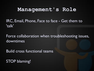 Management's Role
IRC, Email, Phone, Face to face - Get them to
'talk'
Force collaboration when troubleshooting issues,
downtimes
Build cross functional teams
STOP blaming!
 