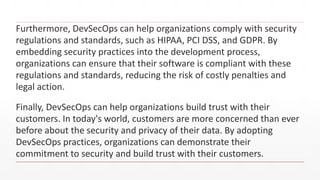 Furthermore, DevSecOps can help organizations comply with security
regulations and standards, such as HIPAA, PCI DSS, and GDPR. By
embedding security practices into the development process,
organizations can ensure that their software is compliant with these
regulations and standards, reducing the risk of costly penalties and
legal action.
Finally, DevSecOps can help organizations build trust with their
customers. In today's world, customers are more concerned than ever
before about the security and privacy of their data. By adopting
DevSecOps practices, organizations can demonstrate their
commitment to security and build trust with their customers.
 