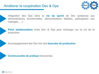 @aguilloteau
Améliorer la coopération Dev & Ops
Intégration des Ops dans la vie du sprint de Dev (présence aux
démonstrations fonctionnelles, démonstrations dédiées, participation aux
cadrages, …)
Point hebdomadaire entre Dev & Ops pour échanger sur la vie de la
production
Accompagnement des Dev lors des bascules de production
Communautés de pratique transverses
 