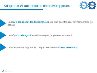 @aguilloteau
Adapter le SI aux besoins des développeurs
Les Dev proposent les technologies les plus adaptées au développement du
produit
Les Ops challengent les technologies proposées en amont
Les Devs et les Ops sont impliqués dans leurs mises en oeuvre
 