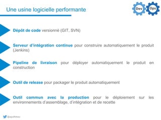 @aguilloteau
Une usine logicielle performante
Dépôt de code versionné (GIT, SVN)
Pipeline de livraison pour déployer automatiquement le produit en
construction
Serveur d’intégration continue pour construire automatiquement le produit
(Jenkins)
Outil de release pour packager le produit automatiquement
Outil commun avec la production pour le déploiement sur les
environnements d’assemblage, d’intégration et de recette
 