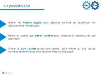 @aguilloteau
Un produit stable
Utiliser les Feature toggle pour déployer souvent en désactivant les
fonctionnalités non abouties
Mettre en oeuvre des circuit breaker pour améliorer la résilience de son
application
Utiliser le dark launch (production cachée) pour valider au plus tôt les
nouvelles fonctionnalités sans impacter tous les utilisateurs
 