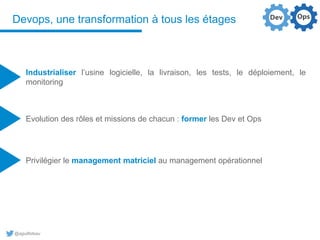 @aguilloteau
Devops, une transformation à tous les étages
Industrialiser l’usine logicielle, la livraison, les tests, le déploiement, le
monitoring
Evolution des rôles et missions de chacun : former les Dev et Ops
Privilégier le management matriciel au management opérationnel
 