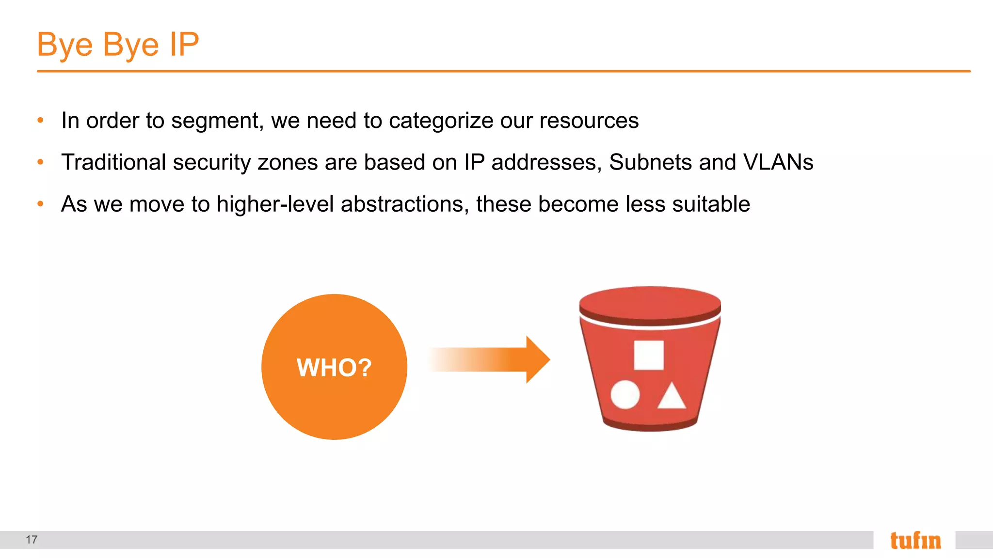 17
• In order to segment, we need to categorize our resources
• Traditional security zones are based on IP addresses, Subnets and VLANs
• As we move to higher-level abstractions, these become less suitable
Bye Bye IP
WHO?
 