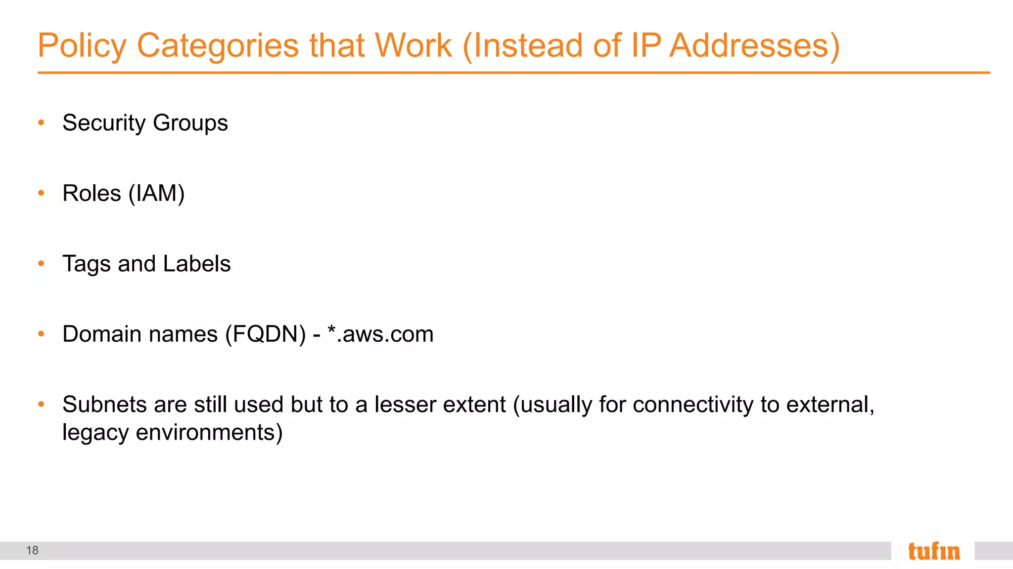 18
• Security Groups
• Roles (IAM)
• Tags and Labels
• Domain names (FQDN) - *.aws.com
• Subnets are still used but to a lesser extent (usually for connectivity to external,
legacy environments)
Policy Categories that Work (Instead of IP Addresses)
 