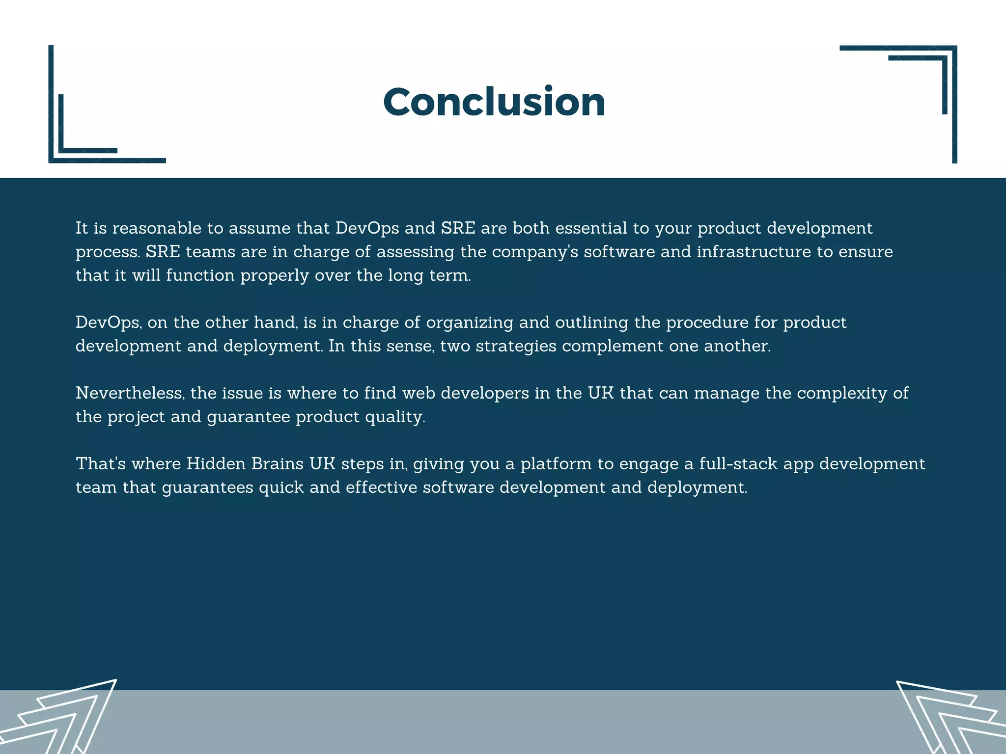 Conclusion
It is reasonable to assume that DevOps and SRE are both essential to your product development
process. SRE teams are in charge of assessing the company's software and infrastructure to ensure
that it will function properly over the long term.
DevOps, on the other hand, is in charge of organizing and outlining the procedure for product
development and deployment. In this sense, two strategies complement one another.
Nevertheless, the issue is where to find web developers in the UK that can manage the complexity of
the project and guarantee product quality.
That's where Hidden Brains UK steps in, giving you a platform to engage a full-stack app development
team that guarantees quick and effective software development and deployment.
 