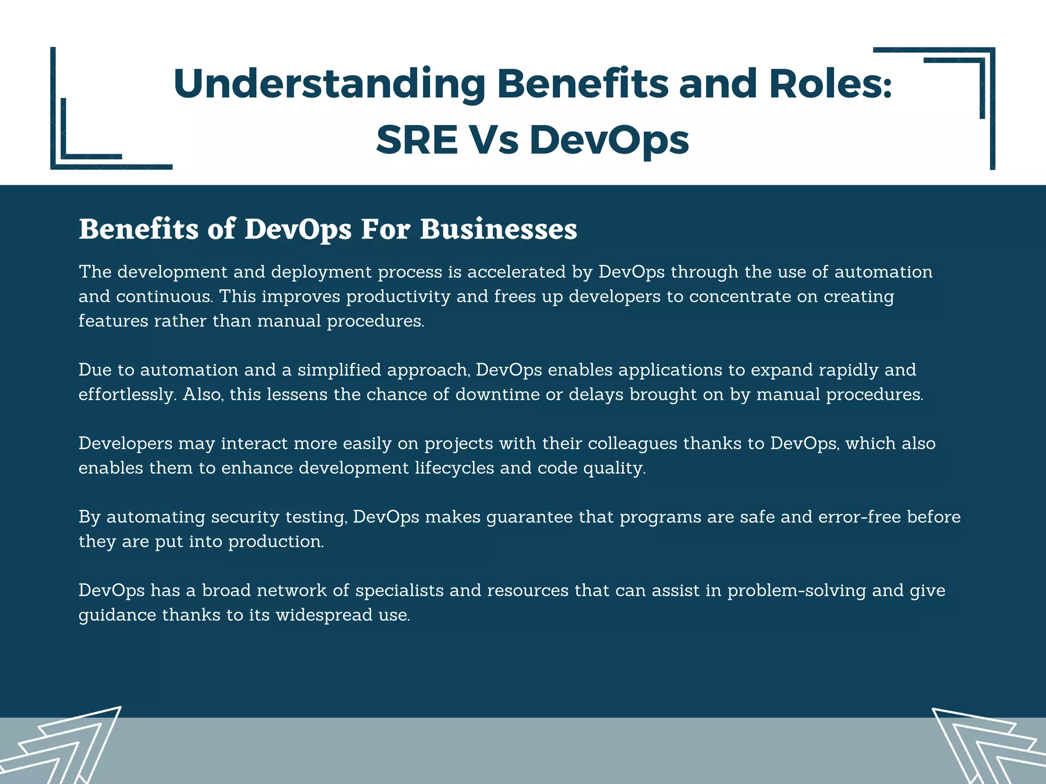 Benefits of DevOps For Businesses
The development and deployment process is accelerated by DevOps through the use of automation
and continuous. This improves productivity and frees up developers to concentrate on creating
features rather than manual procedures.
Due to automation and a simplified approach, DevOps enables applications to expand rapidly and
effortlessly. Also, this lessens the chance of downtime or delays brought on by manual procedures.
Developers may interact more easily on projects with their colleagues thanks to DevOps, which also
enables them to enhance development lifecycles and code quality.
By automating security testing, DevOps makes guarantee that programs are safe and error-free before
they are put into production.
DevOps has a broad network of specialists and resources that can assist in problem-solving and give
guidance thanks to its widespread use.
Understanding Benefits and Roles:
SRE Vs DevOps
 