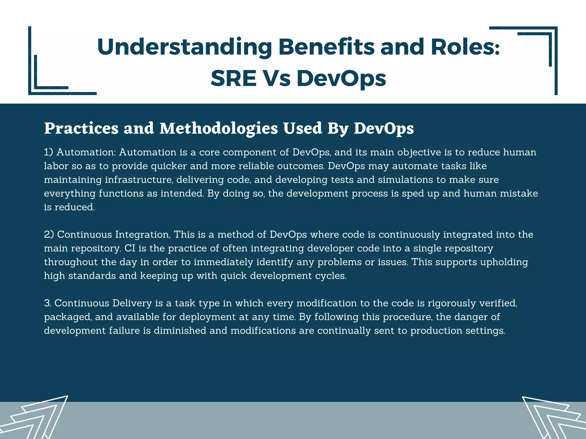 Practices and Methodologies Used By DevOps
1) Automation: Automation is a core component of DevOps, and its main objective is to reduce human
labor so as to provide quicker and more reliable outcomes. DevOps may automate tasks like
maintaining infrastructure, delivering code, and developing tests and simulations to make sure
everything functions as intended. By doing so, the development process is sped up and human mistake
is reduced.
2) Continuous Integration, This is a method of DevOps where code is continuously integrated into the
main repository. CI is the practice of often integrating developer code into a single repository
throughout the day in order to immediately identify any problems or issues. This supports upholding
high standards and keeping up with quick development cycles.
3. Continuous Delivery is a task type in which every modification to the code is rigorously verified,
packaged, and available for deployment at any time. By following this procedure, the danger of
development failure is diminished and modifications are continually sent to production settings.
Understanding Benefits and Roles:
SRE Vs DevOps
 