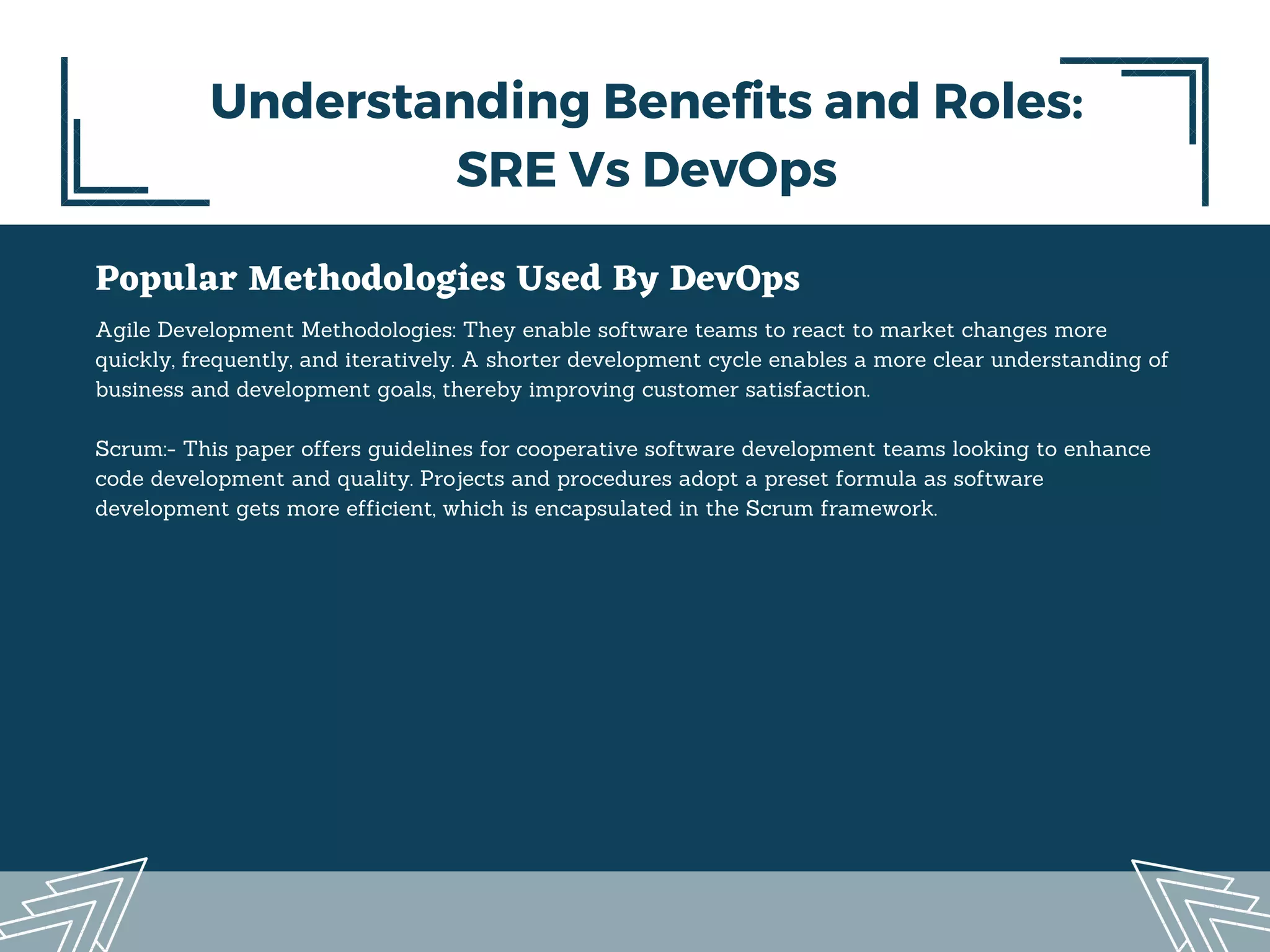 Popular Methodologies Used By DevOps
Agile Development Methodologies: They enable software teams to react to market changes more
quickly, frequently, and iteratively. A shorter development cycle enables a more clear understanding of
business and development goals, thereby improving customer satisfaction.
Scrum:- This paper offers guidelines for cooperative software development teams looking to enhance
code development and quality. Projects and procedures adopt a preset formula as software
development gets more efficient, which is encapsulated in the Scrum framework.
Understanding Benefits and Roles:
SRE Vs DevOps
 