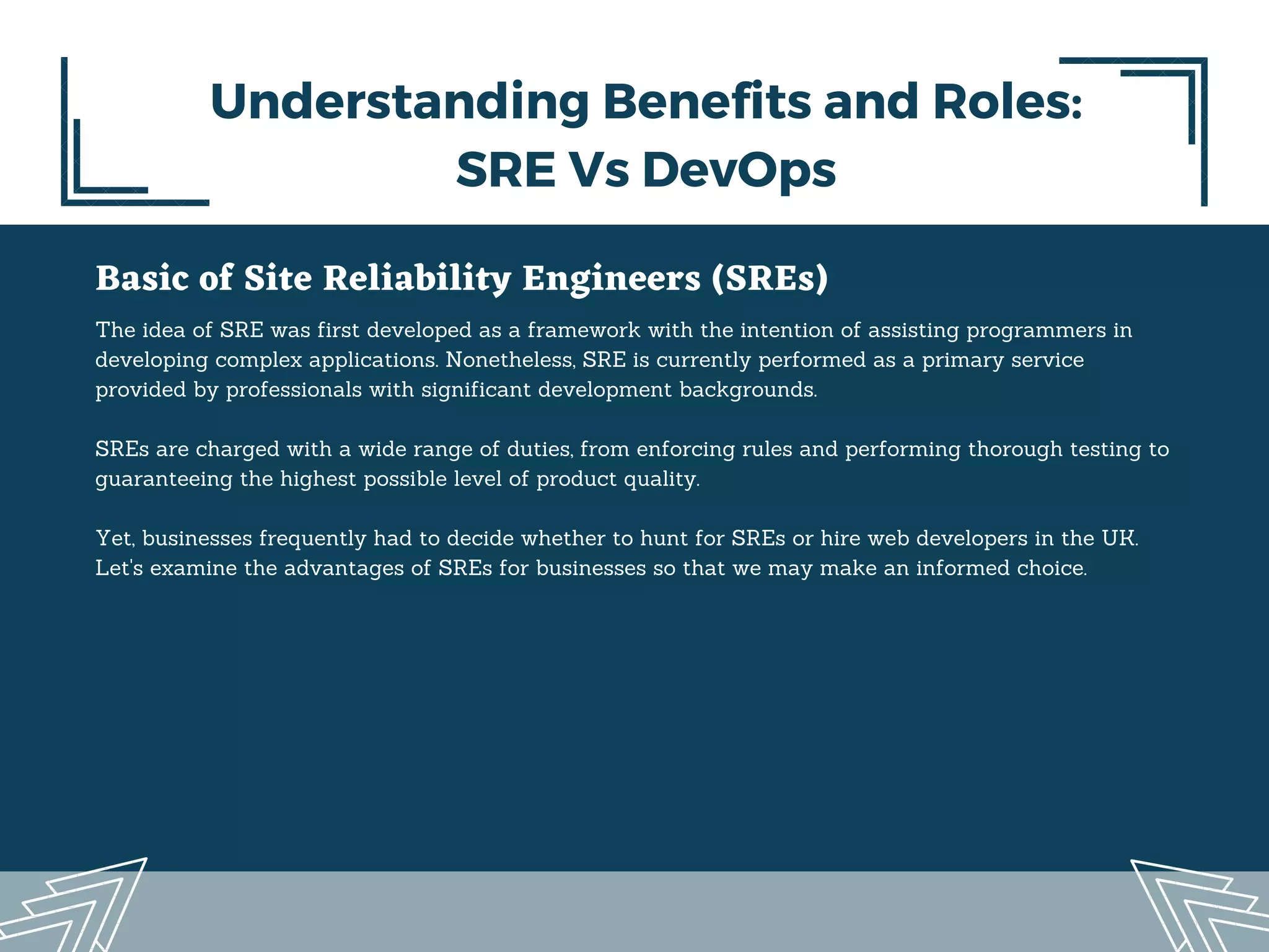 Basic of Site Reliability Engineers (SREs)
The idea of SRE was first developed as a framework with the intention of assisting programmers in
developing complex applications. Nonetheless, SRE is currently performed as a primary service
provided by professionals with significant development backgrounds.
SREs are charged with a wide range of duties, from enforcing rules and performing thorough testing to
guaranteeing the highest possible level of product quality.
Yet, businesses frequently had to decide whether to hunt for SREs or hire web developers in the UK.
Let's examine the advantages of SREs for businesses so that we may make an informed choice.
Understanding Benefits and Roles:
SRE Vs DevOps
 