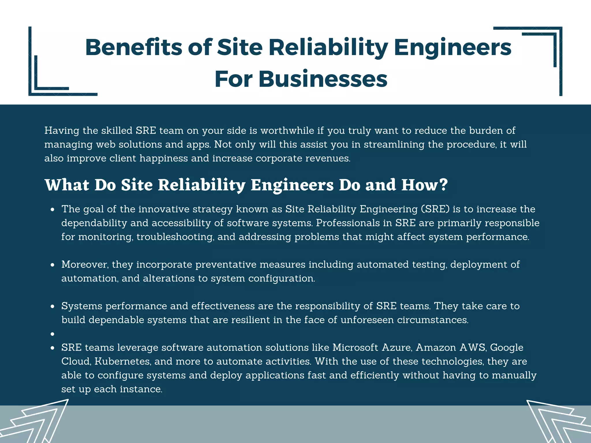 Having the skilled SRE team on your side is worthwhile if you truly want to reduce the burden of
managing web solutions and apps. Not only will this assist you in streamlining the procedure, it will
also improve client happiness and increase corporate revenues.
Benefits of Site Reliability Engineers
For Businesses
What Do Site Reliability Engineers Do and How?
The goal of the innovative strategy known as Site Reliability Engineering (SRE) is to increase the
dependability and accessibility of software systems. Professionals in SRE are primarily responsible
for monitoring, troubleshooting, and addressing problems that might affect system performance.
Moreover, they incorporate preventative measures including automated testing, deployment of
automation, and alterations to system configuration.
Systems performance and effectiveness are the responsibility of SRE teams. They take care to
build dependable systems that are resilient in the face of unforeseen circumstances.
SRE teams leverage software automation solutions like Microsoft Azure, Amazon AWS, Google
Cloud, Kubernetes, and more to automate activities. With the use of these technologies, they are
able to configure systems and deploy applications fast and efficiently without having to manually
set up each instance.
 