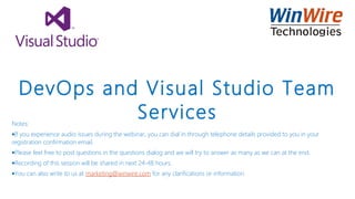 DevOps and Visual Studio Team
ServicesNotes:
•If you experience audio issues during the webinar, you can dial in through telephone details provided to you in your
registration confirmation email.
•Please feel free to post questions in the questions dialog and we will try to answer as many as we can at the end.
•Recording of this session will be shared in next 24-48 hours.
•You can also write to us at marketing@winwire.com for any clarifications or information.
 