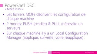 tech.days 2015#mstechdays
 Les fichiers MOFs décrivent les configuration de
chaque machine
 2 modes: PUSH (cmdlet) & PULL (nécessite un
serveur)
 Sur chaque machine il y a un Local Configuration
Manager (applique, surveille, voire réapplique)
« Make it so »
DevOps vu par les Ops
 