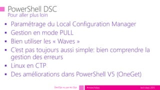 tech.days 2015#mstechdays
 Paramétrage du Local Configuration Manager
 Gestion en mode PULL
 Bien utiliser les « Waves »
 C’est pas toujours aussi simple: bien comprendre la
gestion des erreurs
 Linux en CTP
 Des améliorations dans PowerShell V5 (OneGet)
Pour aller plus loin
DevOps vu par les Ops
 