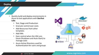 +1(973) 598-3969 www.cognixia.com
Deploy
• Quickly build and deploy environments in
Azure to test applications with DevTest
Labs
• Test, Stage and Production
• Granular control over costs
• Add Resources from other
templates
• Add VMs
• Even control when the VM runs
(Auto-Shutdown and Auto-Start) to
manage costs
• Azure Active Directory used for
Authentication for users and groups
 