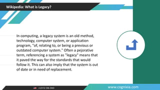 +1(973) 598-3969 www.cognixia.com
Wikipedia: What is Legacy?
In computing, a legacy system is an old method,
technology, computer system, or application
program, "of, relating to, or being a previous or
outdated computer system." Often a pejorative
term, referencing a system as "legacy" means that
it paved the way for the standards that would
follow it. This can also imply that the system is out
of date or in need of replacement.
 