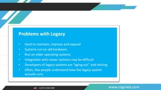 +1(973) 598-3969 www.cognixia.com
Problems with Legacy
• Hard to maintain, improve and expand
• Systems run on old hardware
• Run on older operating systems
• Integration with newer systems may be difficult
• Developers of legacy systems are ”aging out” and retiring
• Often, few people understand how the legacy system
actually runs
 