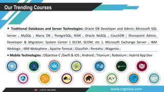 +1(973) 598-3969 www.cognixia.com
Our Trending Courses
• Traditional Databases and Server Technologies: Oracle DB Developer and Admin; Microsoft SQL
Server ; MySQL ; Maria DB ; PostgreSQL; RIAK ; Oracle NoSQL ; CouchDB ; Sharepoint Admin,
Developer & Migration; System Center ( SCCM, SCOM, etc ), Microsoft Exchange Server ; IBM
Weblogic ; IBM Websphere ; Apache Tomcat ; Glassfish ; Pentaho ; Magento ;
• Mobile Technologies : Objective-C /Swift & iOS ; Android ; Titanium ; Robotium ; Hybrid App Dev
 