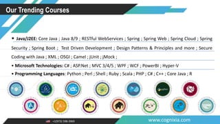 +1(973) 598-3969 www.cognixia.com
Our Trending Courses
• Java/J2EE: Core Java ; Java 8/9 ; RESTful WebServices ; Spring ; Spring Web ; Spring Cloud ; Spring
Security ; Spring Boot ; Test Driven Development ; Design Patterns & Principles and more ; Secure
Coding with Java ; XML ; OSGI ; Camel ; jUnit ; jMock ;
• Microsoft Technologies: C# ; ASP.Net ; MVC 3/4/5 ; WPF ; WCF ; PowerBI ; Hyper-V
• Programming Languages: Python ; Perl ; Shell ; Ruby ; Scala ; PHP ; C# ; C++ ; Core Java ; R
 