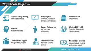 +1(973) 598-3969 www.cognixia.com
Why Choose Cognixia?
Excellent Quality Training,
optimized batch size
Wide range of
Technical, Functional
and Behavioral courses
State-of-the-Art
infrastructure
Practical,
in-depth knowledge
Expert Trainers who
are SMEs and
technocrats
Lifetime 24 X 7 LMS
(Learning Management
System) access
Live moderator support
throughout the program
Dedicated Cluster
Access to specific
courses
Measurable benefits
gauged through tracking
and monitoring tools
 