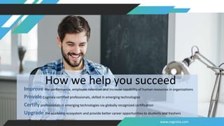 +1(973) 598-3969 www.cognixia.com
Improve the performance, employee retention and increase capability of human resources in organizations
How we help you succeed
Provide Cognixia certified professionals, skilled in emerging technologies
Certify professionals in emerging technologies via globally recognized certification
Upgrade the academic ecosystem and provide better career opportunities to students and freshers
www.cognixia.com
 
