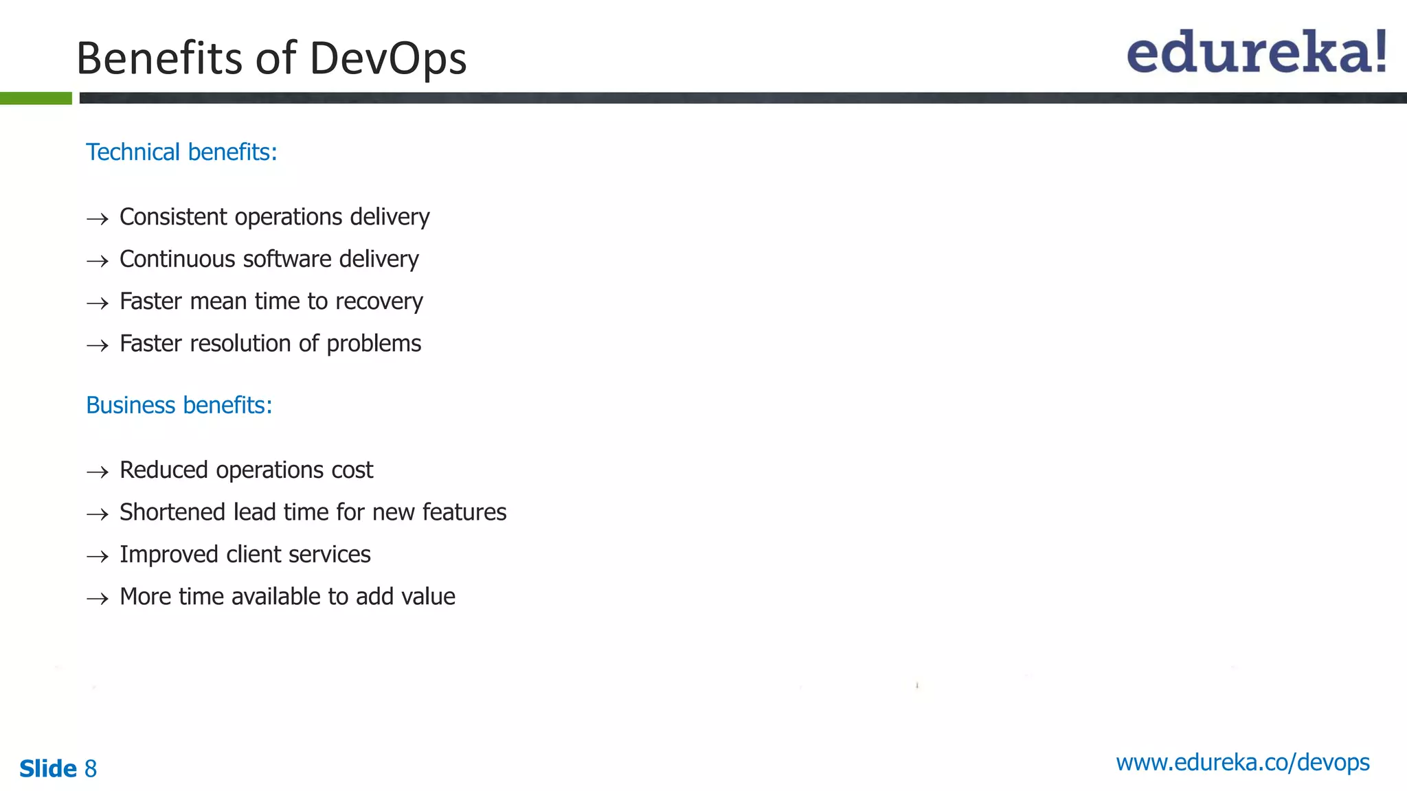 Slide 8 www.edureka.co/devops
Benefits of DevOps
Technical benefits:
 Consistent operations delivery
 Continuous software delivery
 Faster mean time to recovery
 Faster resolution of problems
Business benefits:
 Reduced operations cost
 Shortened lead time for new features
 Improved client services
 More time available to add value
 