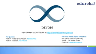 Devops
View DevOps course details at http://www.edureka.co/devops
For Queries:
Post on Twitter @edurekaIN: #askEdureka
Post on Facebook /edurekaIN
For more details please contact us:
US : 1800 275 9730 (toll free)
INDIA : +91 88808 62004
Email Us : sales@edureka.co
 