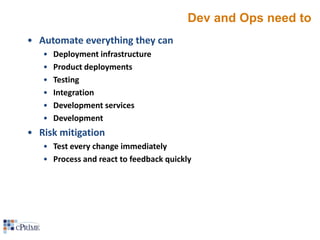 Dev and Ops need to
• Automate everything they can
•
•
•
•
•
•

Deployment infrastructure
Product deployments
Testing
Integration
Development services
Development

• Risk mitigation
• Test every change immediately
• Process and react to feedback quickly

 