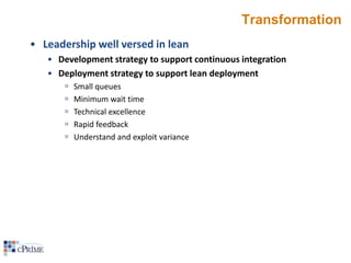 Transformation
• Leadership well versed in lean
• Development strategy to support continuous integration
• Deployment strategy to support lean deployment






Small queues
Minimum wait time
Technical excellence
Rapid feedback
Understand and exploit variance

 