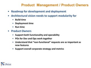 Product Management / Product Owners
• Roadmap for development and deployment
• Architectural vision needs to support modularity for
• Build time
• Deployment time
• Run time

• Product Owners
• Support both functionality and operability
• POs for Dev and Ops work together
• Understand that “non-functional” requests are as important as
new features
• Support overall corporate strategy and metrics

 