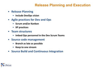 Release Planning and Execution
• Release Planning
• Include DevOps vision

• Agile practices for Dev and Ops
• Scrum and/or Kanban
• XP practices

• Team structures
• Imbed Ops personnel in the Dev Scrum Teams

• Source code management
• Branch as late as possible
• Keep to one stream

• Source Build and Continuous Integration

 