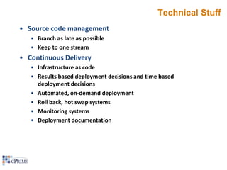 Technical Stuff
• Source code management
• Branch as late as possible
• Keep to one stream

• Continuous Delivery
• Infrastructure as code
• Results based deployment decisions and time based
deployment decisions
• Automated, on-demand deployment
• Roll back, hot swap systems
• Monitoring systems
• Deployment documentation

 